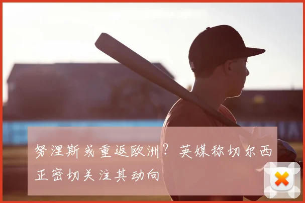 努涅斯或重返欧洲？英媒称切尔西正密切关注其动向