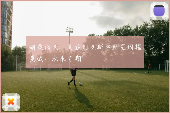 胡桑诺夫:乌兹别克斯坦新星闪耀曼城,未来可期