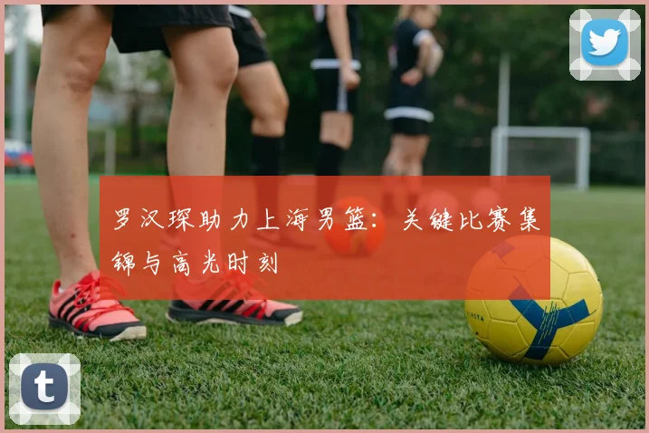 罗汉琛助力上海男篮：关键比赛集锦与高光时刻