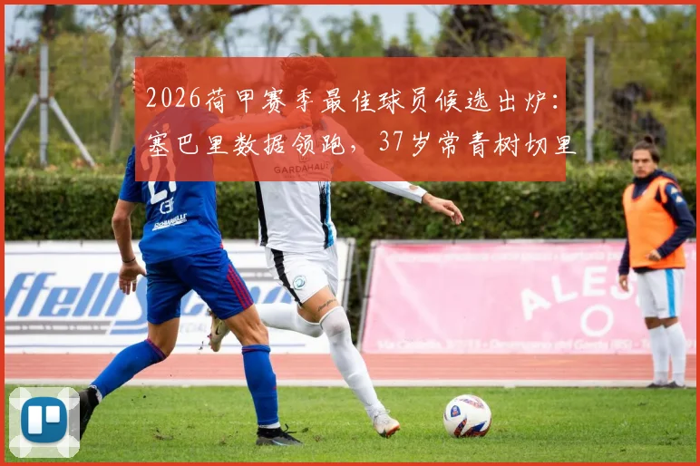 2026荷甲赛季最佳球员候选出炉：塞巴里数据领跑，37岁常青树切里入围引热议，附候选人详细分析报告