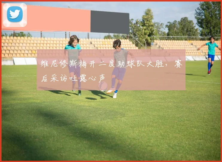 维尼修斯梅开二度助球队大胜,赛后采访吐露心声