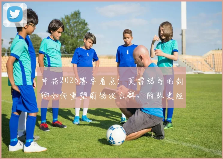 申花2026赛季看点：莫雷诺与毛剑卿如何重塑前场攻击群，附队史经典外援配合回顾