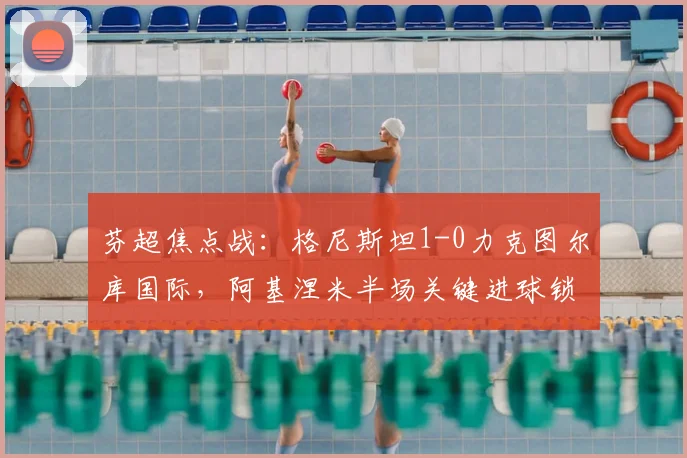 芬超焦点战:格尼斯坦1-0力克图尔库国际,阿基涅米半场关键进球锁定胜局,主场优势尽显