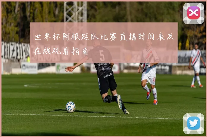 世界杯阿根廷队比赛直播时间表及在线观看指南