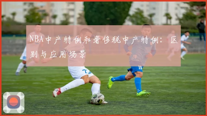 NBA中产特例和奢侈税中产特例:区别与应用场景